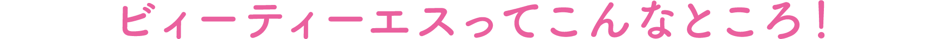 ビィーティーエスってこんなところ！