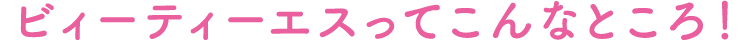 ビィーティーエスってこんなところ！