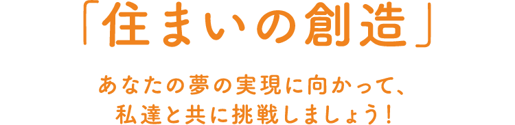 「住まいの創造」あなたの夢の実現に向かって、私達と共に挑戦しましょう！