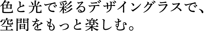 色と光で彩るデザイングラスで、空間をもっと楽しむ。
